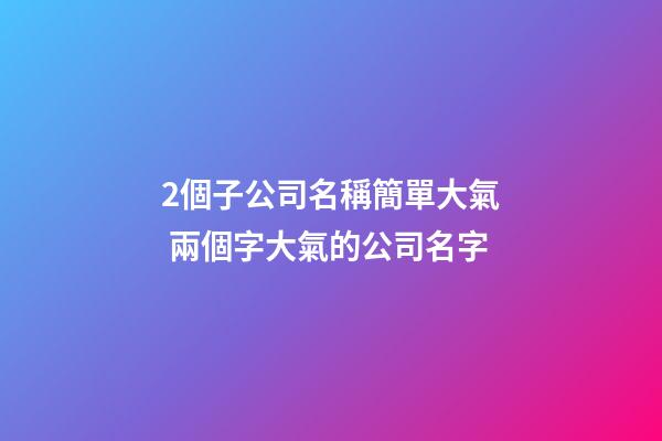 2個子公司名稱簡單大氣 兩個字大氣的公司名字-第1張-公司起名-玄機派